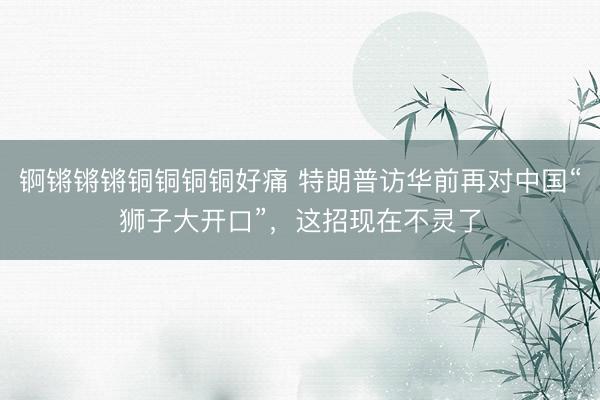 锕锵锵锵铜铜铜铜好痛 特朗普访华前再对中国“狮子大开口”，这招现在不灵了