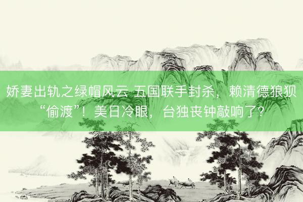 娇妻出轨之绿帽风云 五国联手封杀，赖清德狼狈“偷渡”！美日冷眼，台独丧钟敲响了？