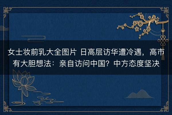 女士妆前乳大全图片 日高层访华遭冷遇，高市有大胆想法：亲自访问中国？中方态度坚决