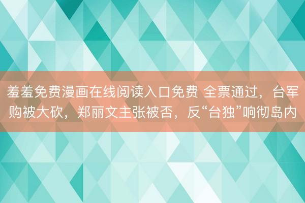 羞羞免费漫画在线阅读入口免费 全票通过，台军购被大砍，郑丽文主张被否，反“台独”响彻岛内