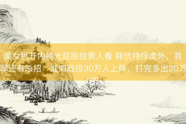 美女扒开内裤光屁股给男人看 除优待俘虏外，我军还有杀招：淮海战役30万人上阵，打完多出20万