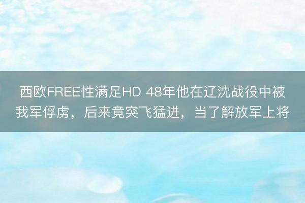 西欧FREE性满足HD 48年他在辽沈战役中被我军俘虏，后来竟突飞猛进，当了解放军上将