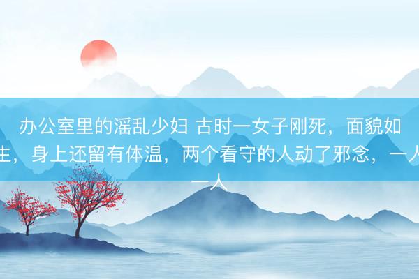 办公室里的滛乱少妇 古时一女子刚死，面貌如生，身上还留有体温，两个看守的人动了邪念，一人