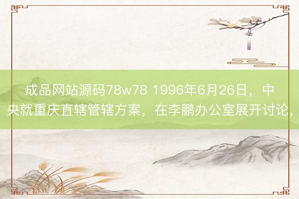 成品网站源码78w78 1996年6月26日，中央就重庆直辖管辖方案，在李鹏办公室展开讨论，