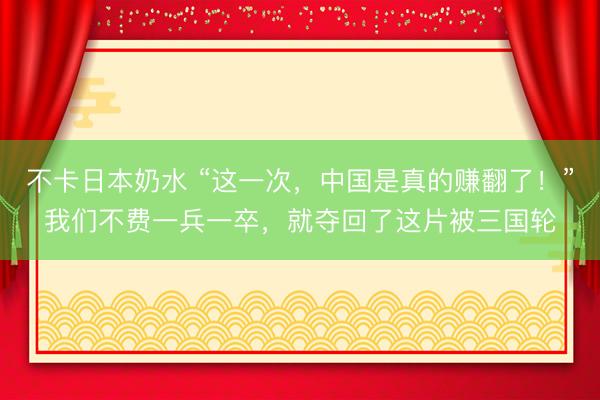 不卡日本奶水 “这一次，中国是真的赚翻了！”我们不费一兵一卒，就夺回了这片被三国轮