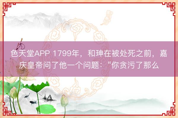 色天堂APP 1799年，和珅在被处死之前，嘉庆皇帝问了他一个问题：“你贪污了那么