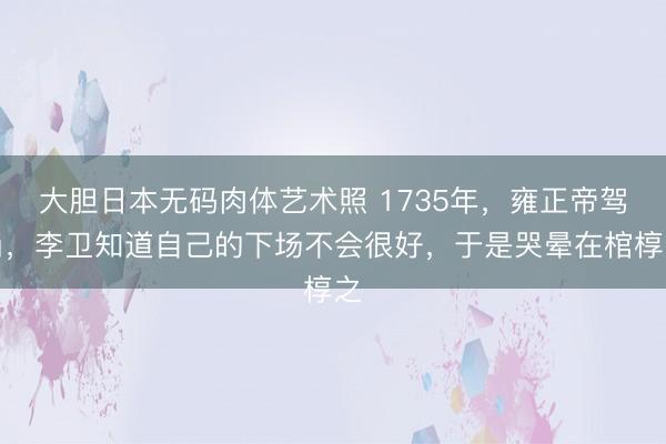 大胆日本无码肉体艺术照 1735年，雍正帝驾崩，李卫知道自己的下场不会很好，于是哭晕在棺椁之