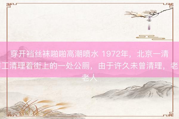 穿开裆丝袜啪啪高潮喷水 1972年，北京一清洁工清理着街上的一处公厕，由于许久未曾清理，老人