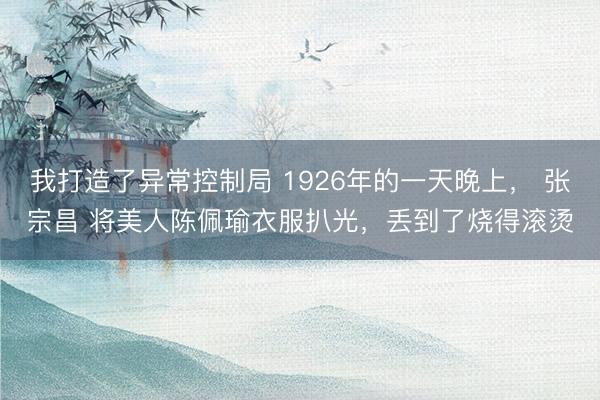 我打造了异常控制局 1926年的一天晚上， 张宗昌 将美人陈佩瑜衣服扒光，丢到了烧得滚烫