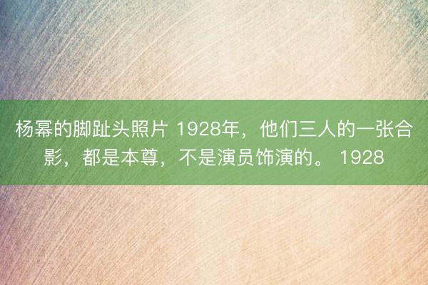 杨幂的脚趾头照片 1928年，他们三人的一张合影，都是本尊，不是演员饰演的。 1928