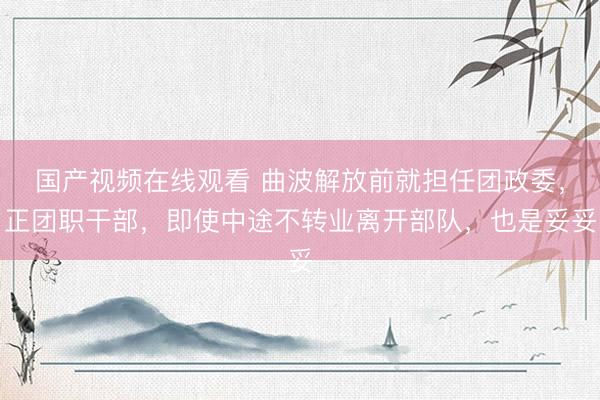 国产视频在线观看 曲波解放前就担任团政委，正团职干部，即使中途不转业离开部队，也是妥妥