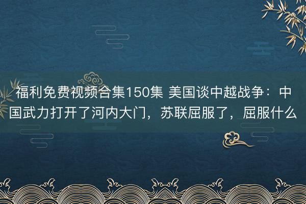 福利免费视频合集150集 美国谈中越战争：中国武力打开了河内大门，苏联屈服了，屈服什么