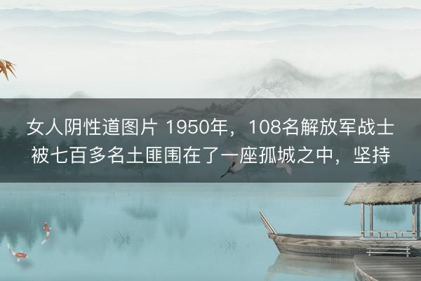 女人阴性道图片 1950年，108名解放军战士被七百多名土匪围在了一座孤城之中，坚持