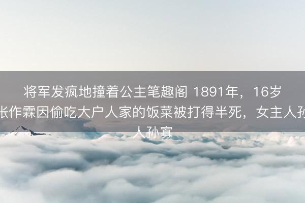 将军发疯地撞着公主笔趣阁 1891年，16岁的张作霖因偷吃大户人家的饭菜被打得半死，女主人孙寡