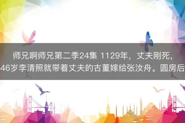师兄啊师兄第二季24集 1129年，丈夫刚死，46岁李清照就带着丈夫的古董嫁给张汝舟。圆房后