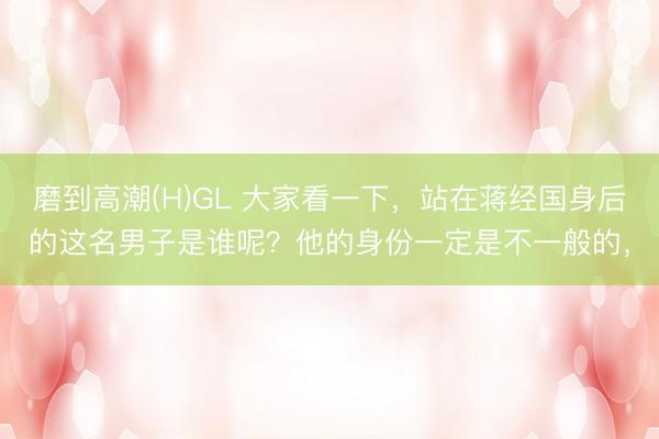 磨到高潮(H)GL 大家看一下，站在蒋经国身后的这名男子是谁呢？他的身份一定是不一般的，