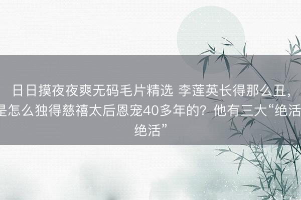 日日摸夜夜爽无码毛片精选 李莲英长得那么丑，是怎么独得慈禧太后恩宠40多年的？他有三大“绝活”