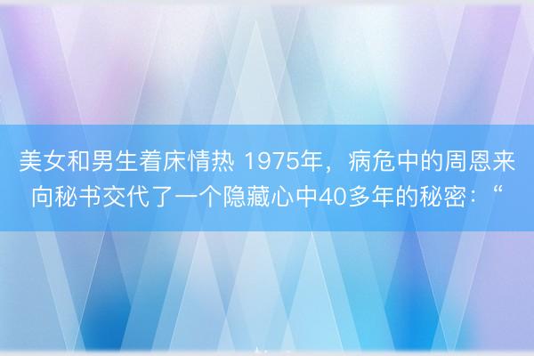 美女和男生着床情热 1975年，病危中的周恩来向秘书交代了一个隐藏心中40多年的秘密：“