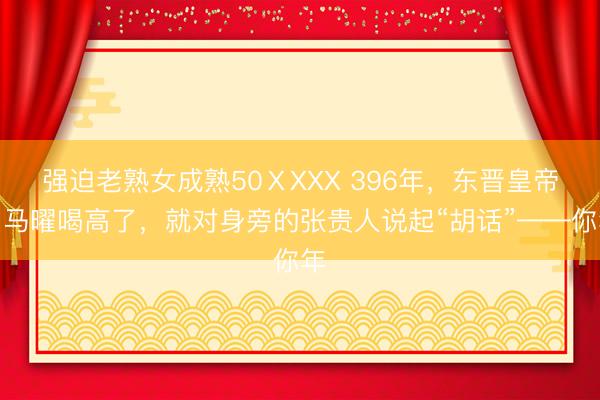 强迫老熟女成熟50ⅩXXX 396年,东晋皇帝司马曜喝高了,就对身旁的张贵人说起“胡话”——你年