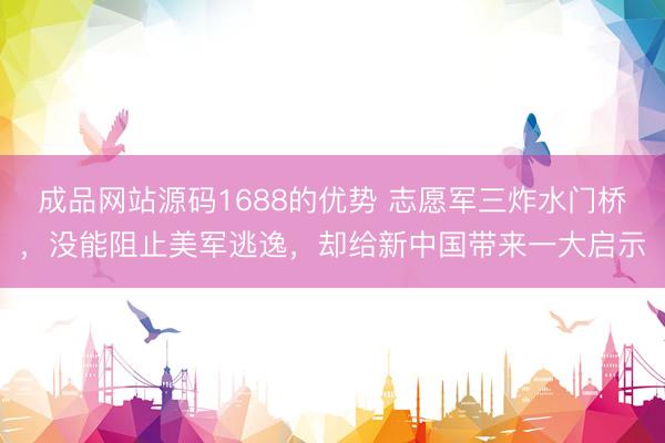 成品网站源码1688的优势 志愿军三炸水门桥，没能阻止美军逃逸，却给新中国带来一大启示