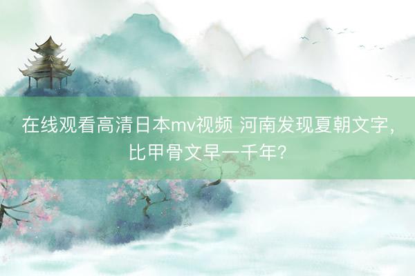 在线观看高清日本mv视频 河南发现夏朝文字，比甲骨文早一千年？