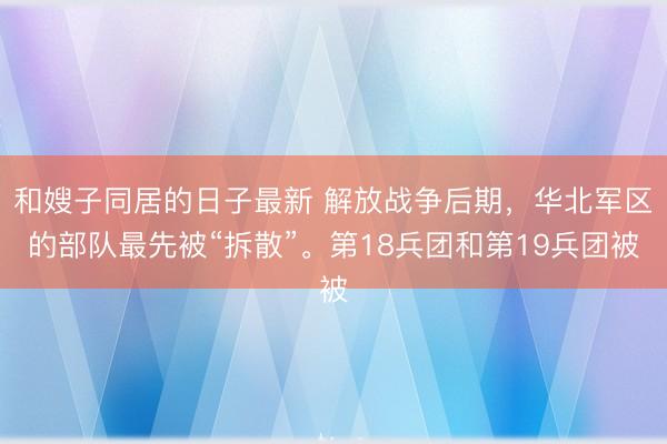 和嫂子同居的日子最新 解放战争后期，华北军区的部队最先被“拆散”。第18兵团和第19兵团被