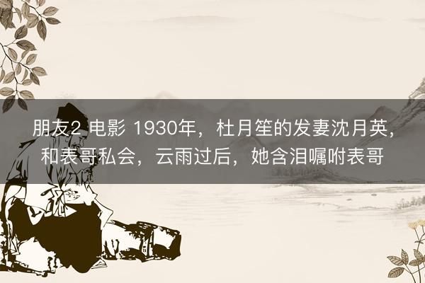 朋友2 电影 1930年，杜月笙的发妻沈月英，和表哥私会，云雨过后，她含泪嘱咐表哥