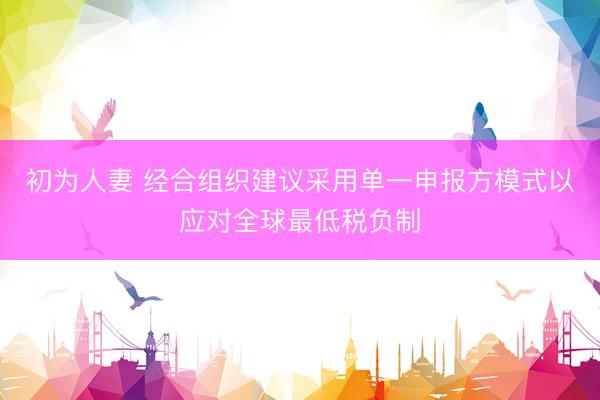 初为人妻 经合组织建议采用单一申报方模式以应对全球最低税负制