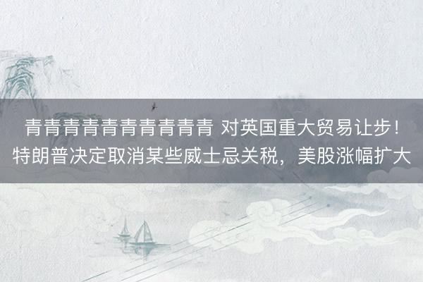 青青青青青青青青青青 对英国重大贸易让步！特朗普决定取消某些威士忌关税，美股涨幅扩大