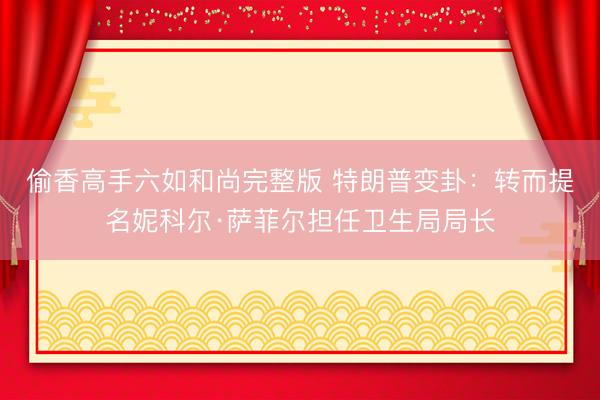 偷香高手六如和尚完整版 特朗普变卦：转而提名妮科尔·萨菲尔担任卫生局局长