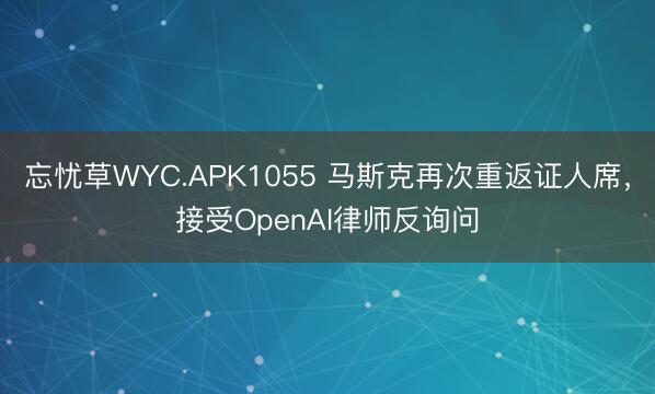 忘忧草WYC.APK1055 马斯克再次重返证人席,接受OpenAI律师反询问