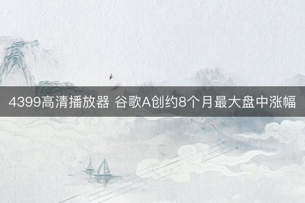 4399高清播放器 谷歌A创约8个月最大盘中涨幅