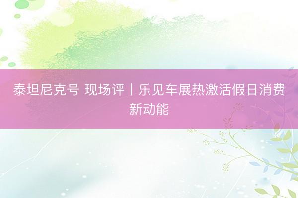 泰坦尼克号 现场评丨乐见车展热激活假日消费新动能