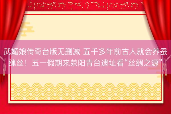 武媚娘传奇台版无删减 五千多年前古人就会养蚕缫丝！五一假期来荥阳青台遗址看“丝绸之源”