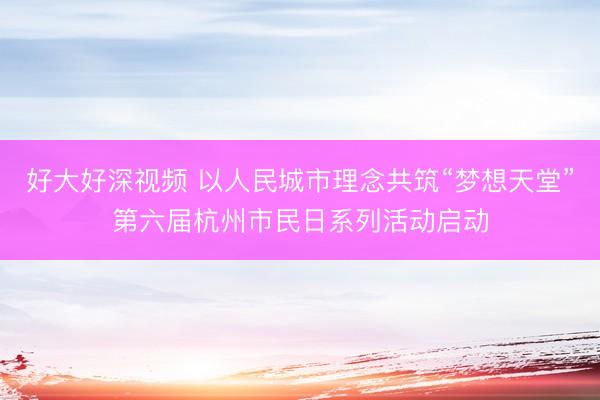 好大好深视频 以人民城市理念共筑“梦想天堂”第六届杭州市民日系列活动启动