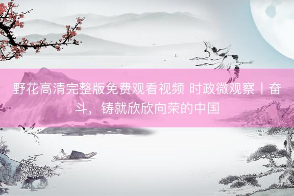 野花高清完整版免费观看视频 时政微观察丨奋斗，铸就欣欣向荣的中国