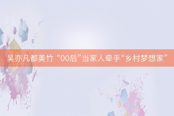 吴亦凡都美竹 “00后”当家人牵手“乡村梦想家”
