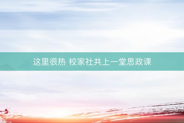 这里很热 校家社共上一堂思政课
