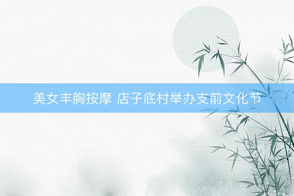 美女丰胸按摩 店子底村举办支前文化节