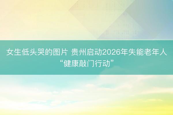 女生低头哭的图片 贵州启动2026年失能老年人“健康敲门行动”