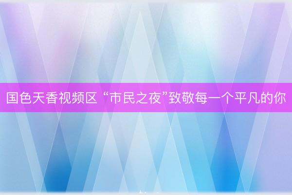 国色天香视频区 “市民之夜”致敬每一个平凡的你