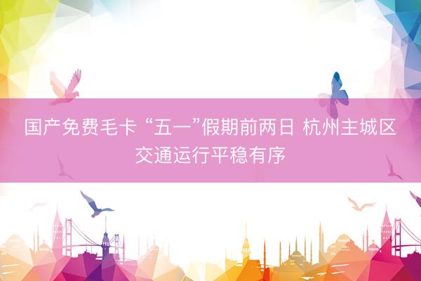 国产免费毛卡 “五一”假期前两日 杭州主城区交通运行平稳有序