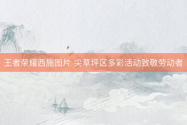 王者荣耀西施图片 尖草坪区多彩活动致敬劳动者