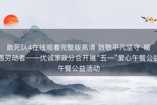 敢死队4在线观看完整版高清 致敬平凡坚守·暖心礼遇劳动者——优诚家政分会开展“五一”爱心午餐公益活动