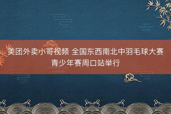 美团外卖小哥视频 全国东西南北中羽毛球大赛青少年赛周口站举行