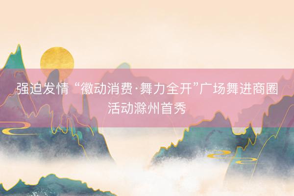 强迫发情 “徽动消费·舞力全开”广场舞进商圈活动滁州首秀