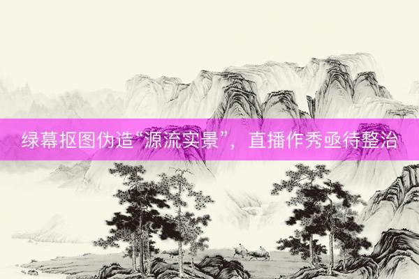 绿幕抠图伪造“源流实景”，直播作秀亟待整治
