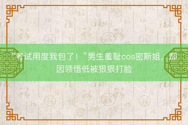 “考试用度我包了!”男生羞耻cos密斯姐,却因领悟低被狠狠打脸