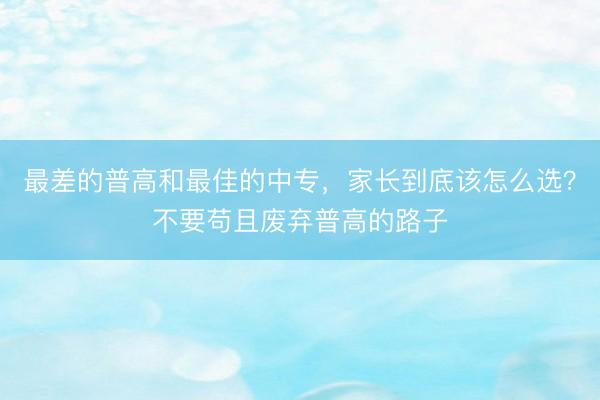 最差的普高和最佳的中专，家长到底该怎么选？不要苟且废弃普高的路子