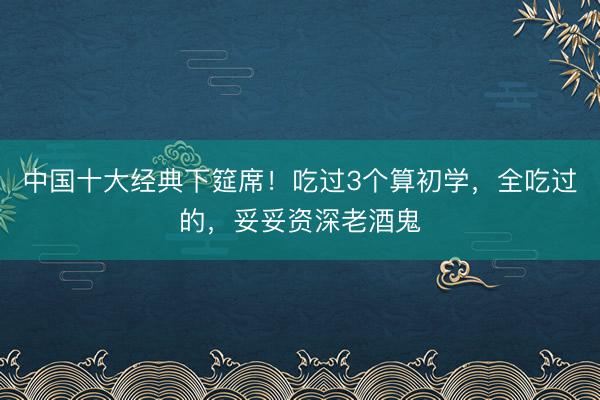 中国十大经典下筵席!吃过3个算初学,全吃过的,妥妥资深老酒鬼